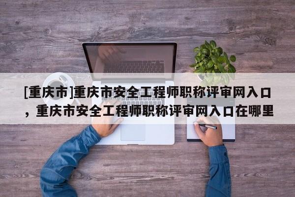 [重慶市]重慶市安全工程師職稱評(píng)審網(wǎng)入口，重慶市安全工程師職稱評(píng)審網(wǎng)入口在哪里