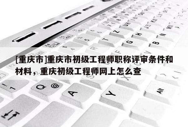 [重慶市]重慶市初級工程師職稱評審條件和材料，重慶初級工程師網(wǎng)上怎么查