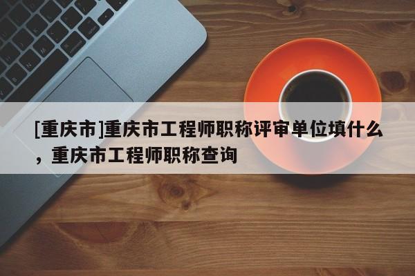 [重慶市]重慶市工程師職稱評審單位填什么，重慶市工程師職稱查詢