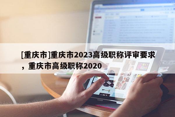 [重慶市]重慶市2023高級(jí)職稱評(píng)審要求，重慶市高級(jí)職稱2020