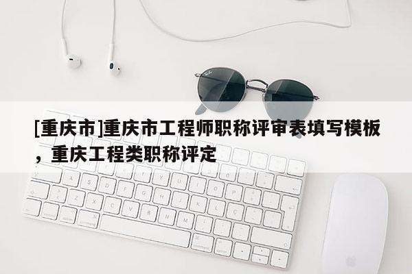 [重慶市]重慶市工程師職稱評(píng)審表填寫模板，重慶工程類職稱評(píng)定