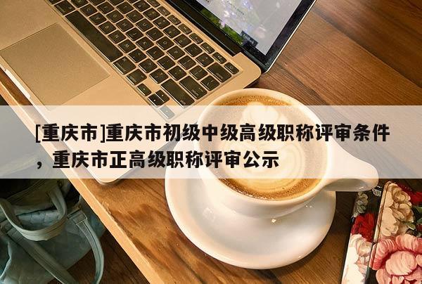 [重慶市]重慶市初級中級高級職稱評審條件，重慶市正高級職稱評審公示