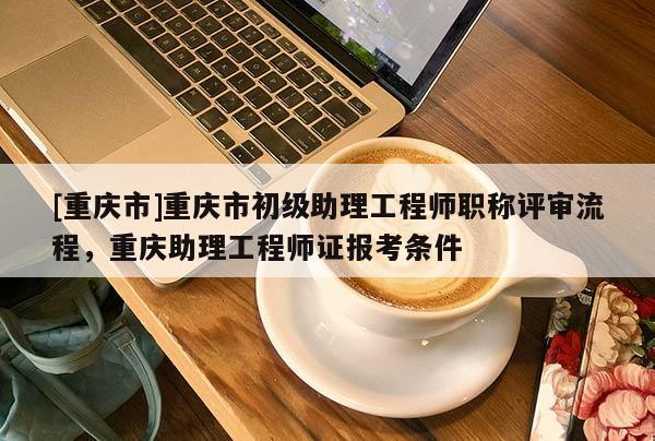 [重慶市]重慶市初級助理工程師職稱評審流程，重慶助理工程師證報考條件