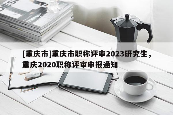 [重慶市]重慶市職稱評(píng)審2023研究生，重慶2020職稱評(píng)審申報(bào)通知