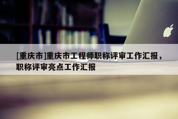 [重慶市]重慶市工程師職稱評審工作匯報，職稱評審亮點工作匯報