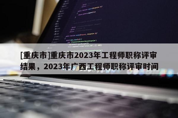 [重慶市]重慶市2023年工程師職稱評(píng)審結(jié)果，2023年廣西工程師職稱評(píng)審時(shí)間