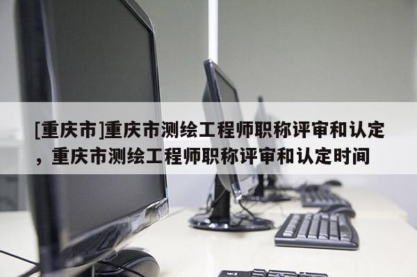 [重慶市]重慶市測繪工程師職稱評審和認(rèn)定，重慶市測繪工程師職稱評審和認(rèn)定時間