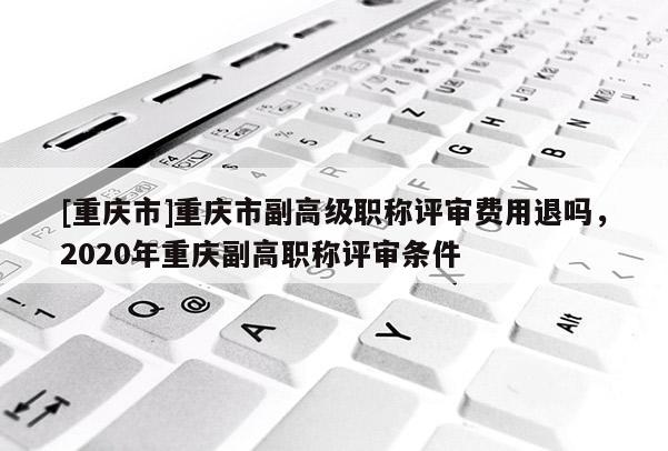 [重慶市]重慶市副高級職稱評審費用退嗎，2020年重慶副高職稱評審條件