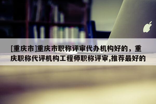 [重慶市]重慶市職稱評(píng)審代辦機(jī)構(gòu)好的，重慶職稱代評(píng)機(jī)構(gòu)工程師職稱評(píng)審,推薦最好的