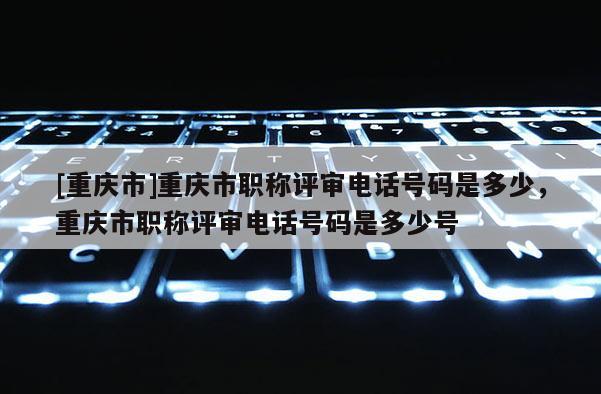 [重慶市]重慶市職稱評審電話號碼是多少，重慶市職稱評審電話號碼是多少號