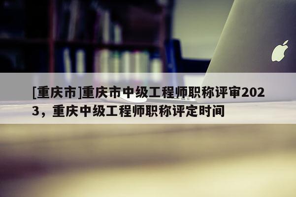 [重慶市]重慶市中級工程師職稱評審2023，重慶中級工程師職稱評定時(shí)間