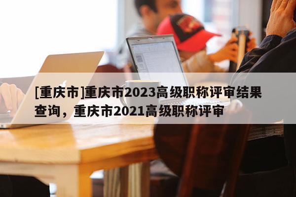 [重慶市]重慶市2023高級(jí)職稱評(píng)審結(jié)果查詢，重慶市2021高級(jí)職稱評(píng)審