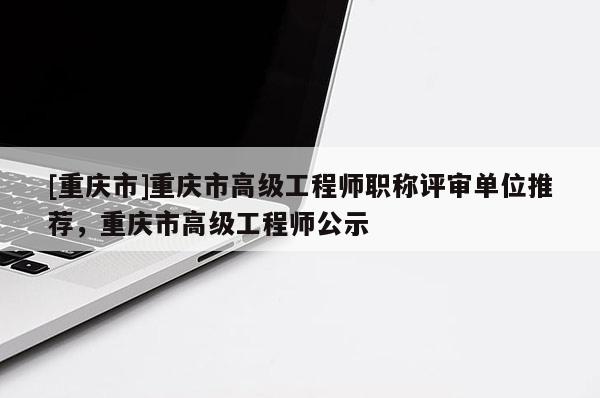 [重慶市]重慶市高級工程師職稱評審單位推薦，重慶市高級工程師公示