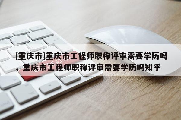 [重慶市]重慶市工程師職稱評審需要學(xué)歷嗎，重慶市工程師職稱評審需要學(xué)歷嗎知乎