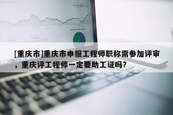 [重慶市]重慶市申報工程師職稱需參加評審，重慶評工程師一定要助工證嗎?