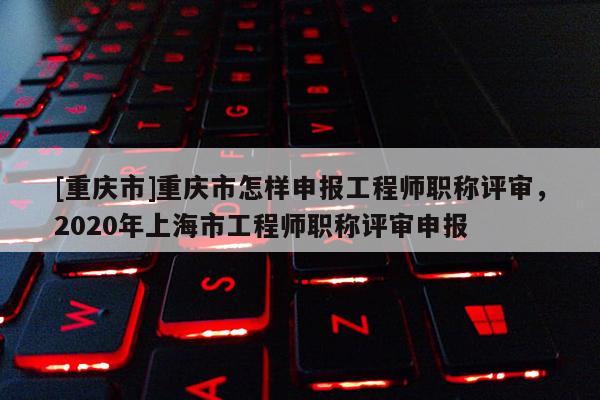 [重慶市]重慶市怎樣申報工程師職稱評審，2020年上海市工程師職稱評審申報