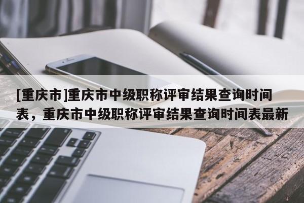 [重慶市]重慶市中級職稱評審結(jié)果查詢時(shí)間表，重慶市中級職稱評審結(jié)果查詢時(shí)間表最新