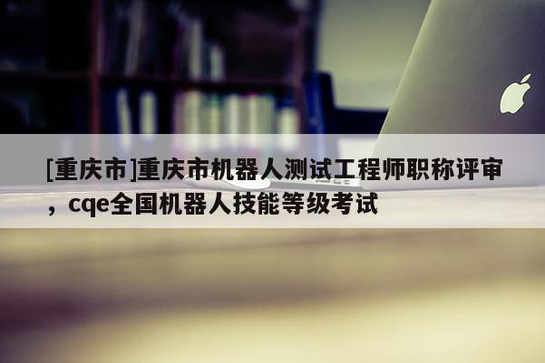 [重慶市]重慶市機(jī)器人測試工程師職稱評審，cqe全國機(jī)器人技能等級考試