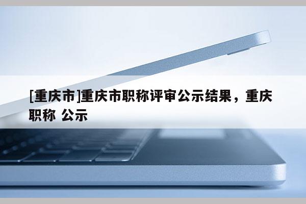 [重慶市]重慶市職稱評審公示結(jié)果，重慶 職稱 公示