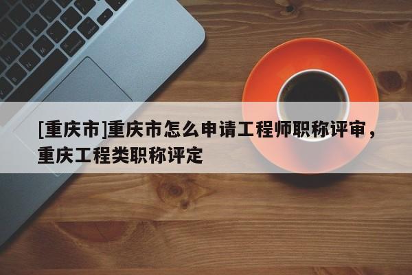 [重慶市]重慶市怎么申請工程師職稱評審，重慶工程類職稱評定