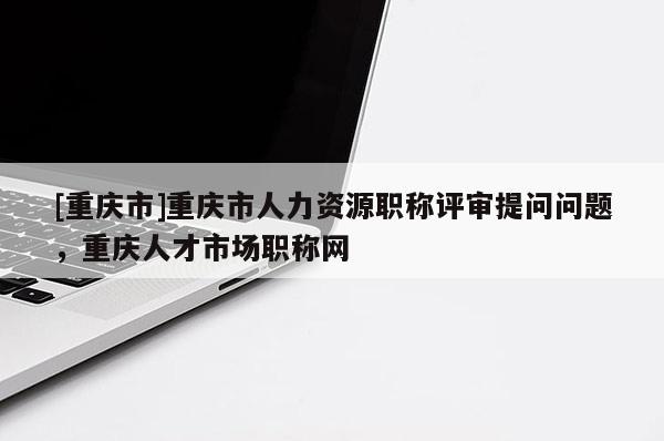 [重慶市]重慶市人力資源職稱評審提問問題，重慶人才市場職稱網(wǎng)