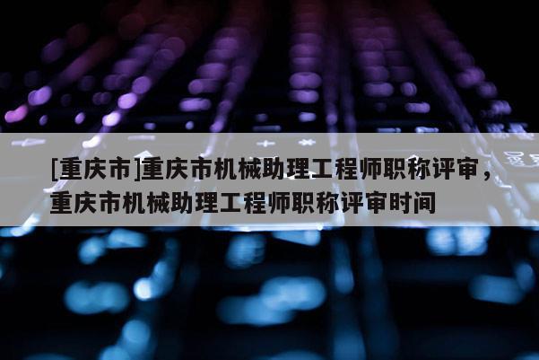 [重慶市]重慶市機械助理工程師職稱評審，重慶市機械助理工程師職稱評審時間