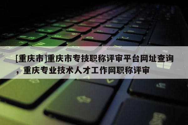 [重慶市]重慶市專技職稱評審平臺網(wǎng)址查詢，重慶專業(yè)技術(shù)人才工作網(wǎng)職稱評審