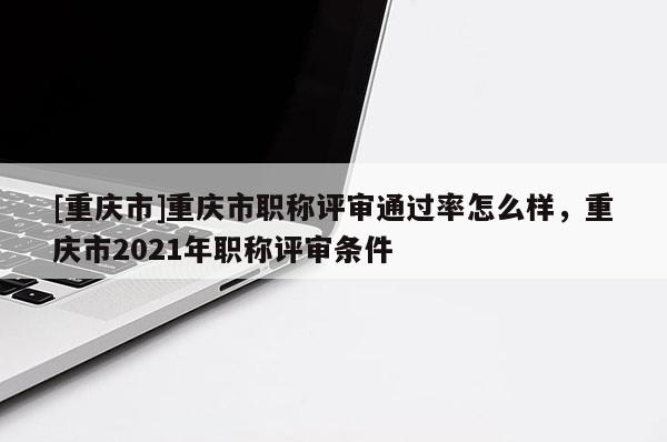 [重慶市]重慶市職稱評審?fù)ㄟ^率怎么樣，重慶市2021年職稱評審條件