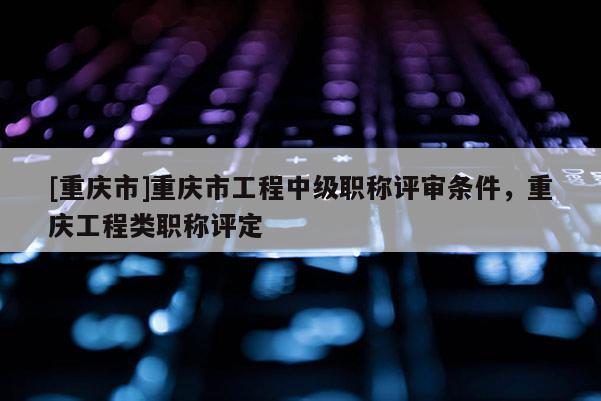 [重慶市]重慶市工程中級職稱評審條件，重慶工程類職稱評定