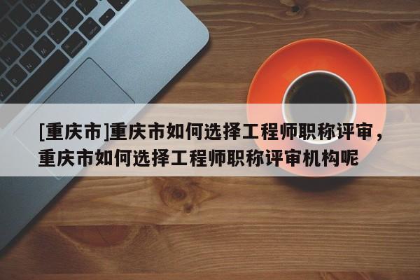 [重慶市]重慶市如何選擇工程師職稱評審，重慶市如何選擇工程師職稱評審機構(gòu)呢