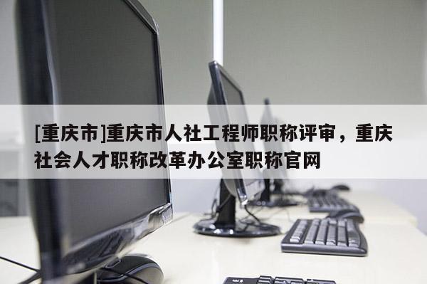 [重慶市]重慶市人社工程師職稱評審，重慶社會人才職稱改革辦公室職稱官網(wǎng)