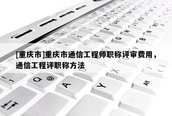 [重慶市]重慶市通信工程師職稱評審費用，通信工程評職稱方法