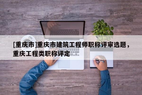 [重慶市]重慶市建筑工程師職稱評(píng)審選題，重慶工程類職稱評(píng)定