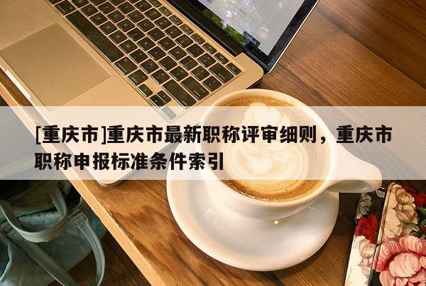 [重慶市]重慶市最新職稱評審細(xì)則，重慶市職稱申報(bào)標(biāo)準(zhǔn)條件索引