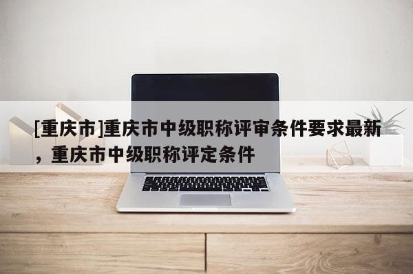 [重慶市]重慶市中級職稱評審條件要求最新，重慶市中級職稱評定條件