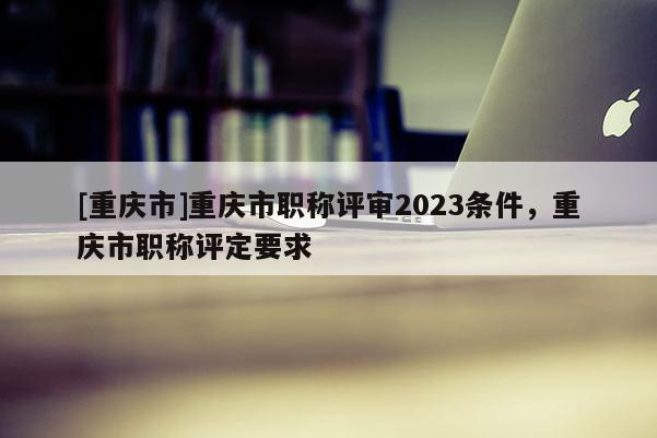 [重慶市]重慶市職稱評審2023條件，重慶市職稱評定要求